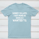 Sorry I'm Late, I Got Here As Soon As I Wanted To Sarcastic T-Shirt